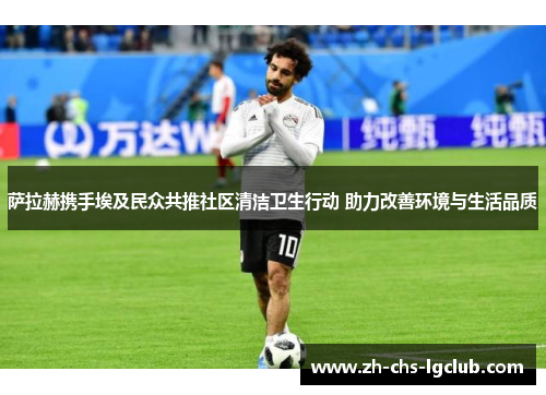 萨拉赫携手埃及民众共推社区清洁卫生行动 助力改善环境与生活品质