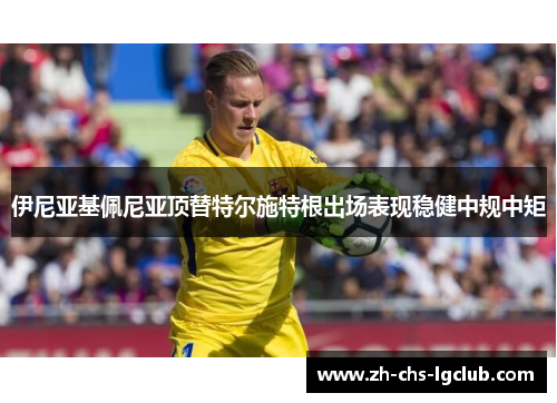 伊尼亚基佩尼亚顶替特尔施特根出场表现稳健中规中矩 伊尼亚基佩尼亚顶替特尔施特根出场表现稳健中规中矩