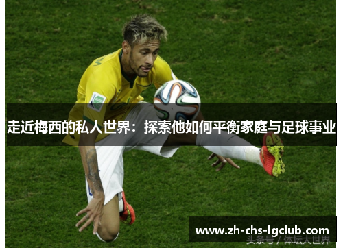 走近梅西的私人世界：探索他如何平衡家庭与足球事业